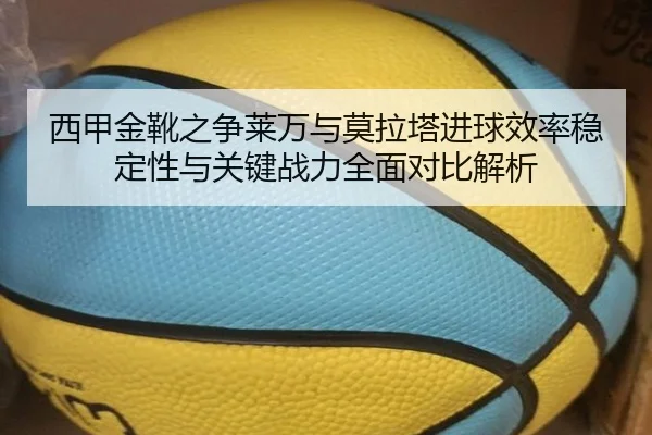 西甲金靴之争莱万与莫拉塔进球效率稳定性与关键战力全面对比解析