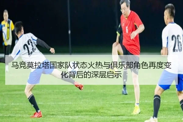 马竞莫拉塔国家队状态火热与俱乐部角色再度变化背后的深层启示