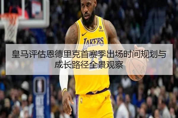 皇马评估恩德里克首赛季出场时间规划与成长路径全景观察