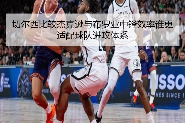 切尔西比较杰克逊与布罗亚中锋效率谁更适配球队进攻体系