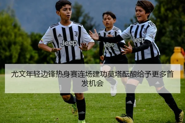 尤文年轻边锋热身赛连场建功莫塔酝酿给予更多首发机会