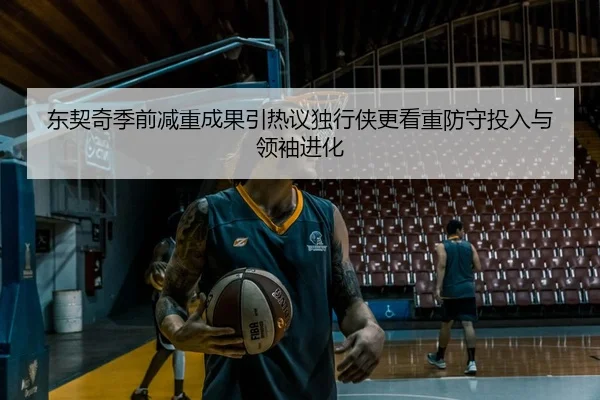 东契奇季前减重成果引热议独行侠更看重防守投入与领袖进化