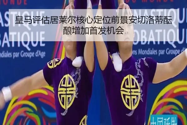 皇马评估居莱尔核心定位前景安切洛蒂酝酿增加首发机会